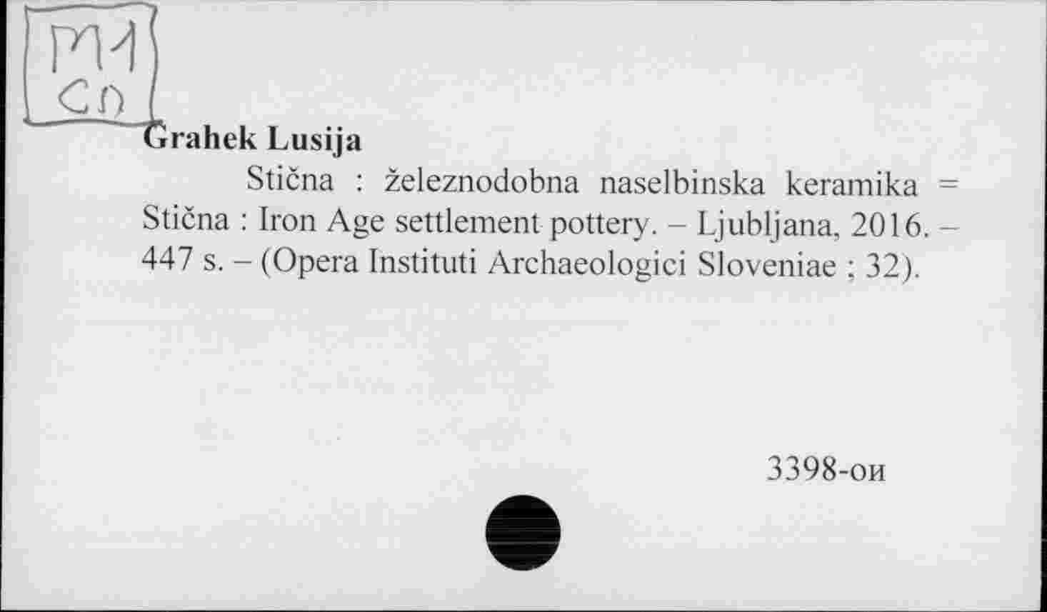 ﻿ж
сг> і
Grahek Lusija
Sticna : zeleznodobna naselbinska keramika = Sticna : Iron Age settlement pottery. - Ljubljana. 2016. 447 s. - (Opera Institut! Archaeologici Sloveniae ; 32).
3398-ои